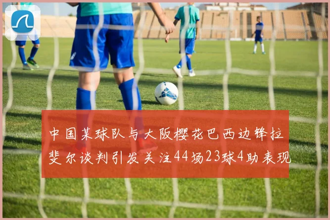 中国某球队与大阪樱花巴西边锋拉斐尔谈判引发关注44场23球4助表现抢眼