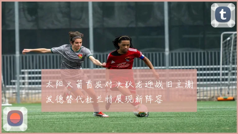 太阳火箭首发对决狄龙迎战旧主谢泼德替代杜兰特展现新阵容