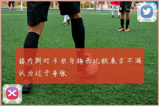 赫内斯对卡尔与梅西比较表示不满认为过于夸张