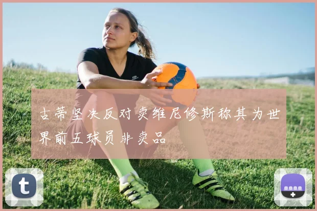 古蒂坚决反对卖维尼修斯称其为世界前五球员非卖品
