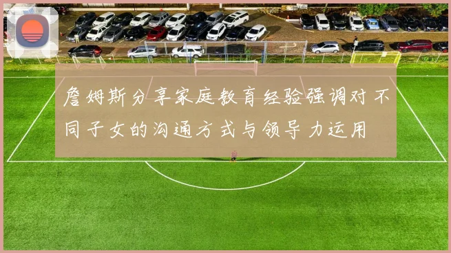 詹姆斯分享家庭教育经验强调对不同子女的沟通方式与领导力运用