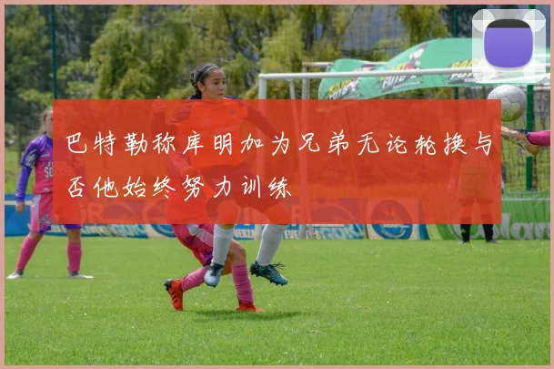 巴特勒称库明加为兄弟无论轮换与否他始终努力训练