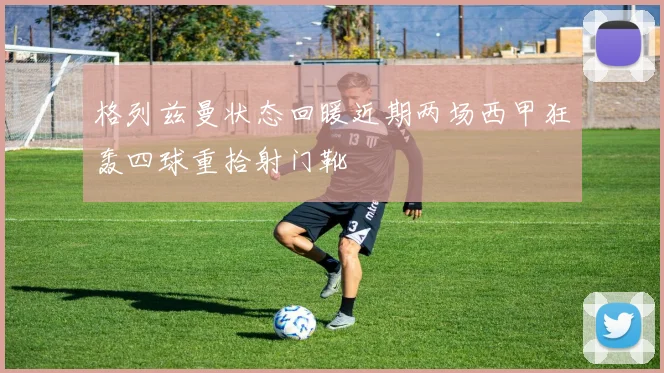 格列兹曼状态回暖近期两场西甲狂轰四球重拾射门靴
