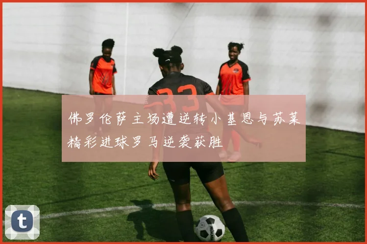 佛罗伦萨主场遭逆转小基恩与苏莱精彩进球罗马逆袭获胜