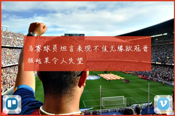 马赛球员坦言表现不佳无缘欧冠晋级结果令人失望