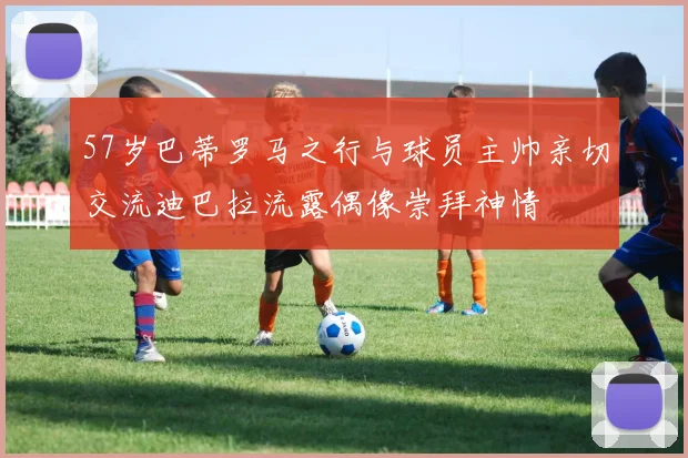 57岁巴蒂罗马之行与球员主帅亲切交流迪巴拉流露偶像崇拜神情