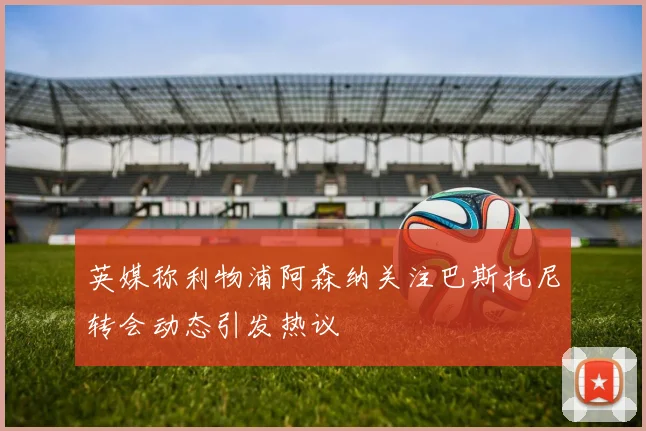 英媒称利物浦阿森纳关注巴斯托尼转会动态引发热议