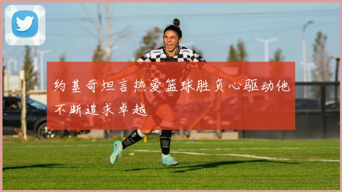 约基奇坦言热爱篮球胜负心驱动他不断追求卓越