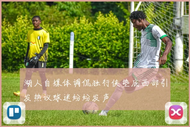 湖人自媒体调侃独行侠垫底西部引发热议球迷纷纷发声
