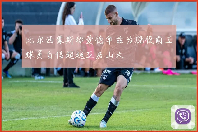 比尔西蒙斯称爱德华兹为现役前五球员自信超越亚历山大