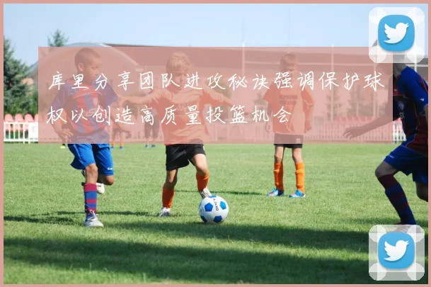 库里分享团队进攻秘诀强调保护球权以创造高质量投篮机会