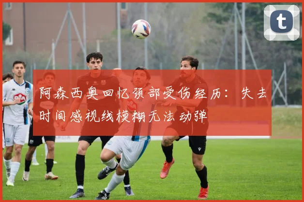 阿森西奥回忆颈部受伤经历：失去时间感视线模糊无法动弹