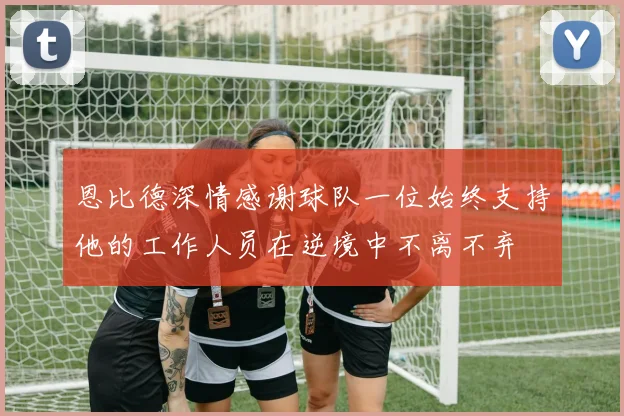 恩比德深情感谢球队一位始终支持他的工作人员在逆境中不离不弃