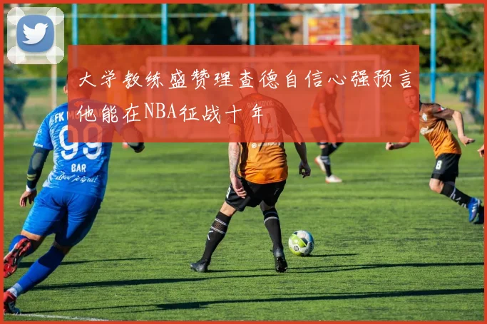 大学教练盛赞理查德自信心强预言他能在NBA征战十年