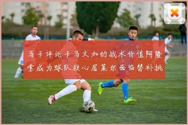 马卡评论卡马文加的战术价值阿隆索成为球队核心居莱尔面临替补挑战