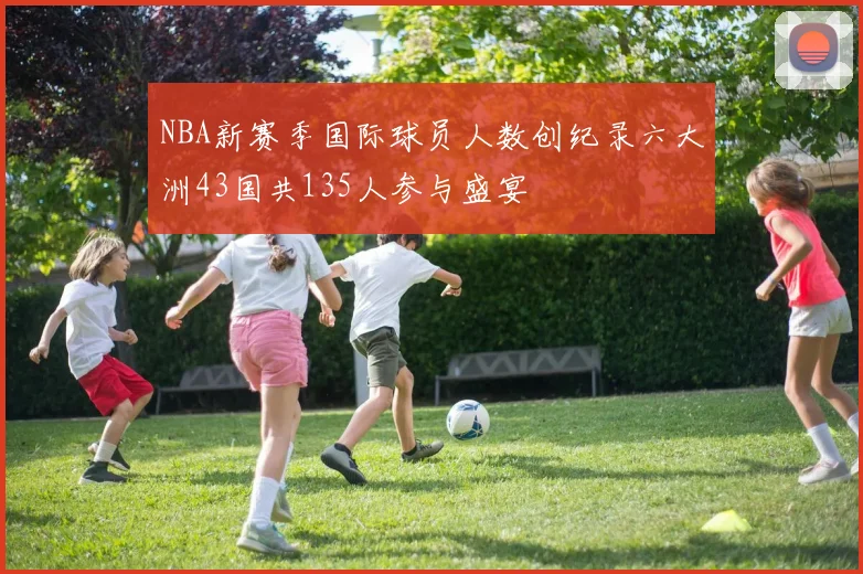 NBA新赛季国际球员人数创纪录六大洲43国共135人参与盛宴
